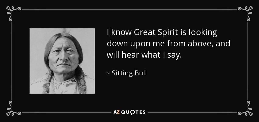 I know Great Spirit is looking down upon me from above, and will hear what I say. - Sitting Bull