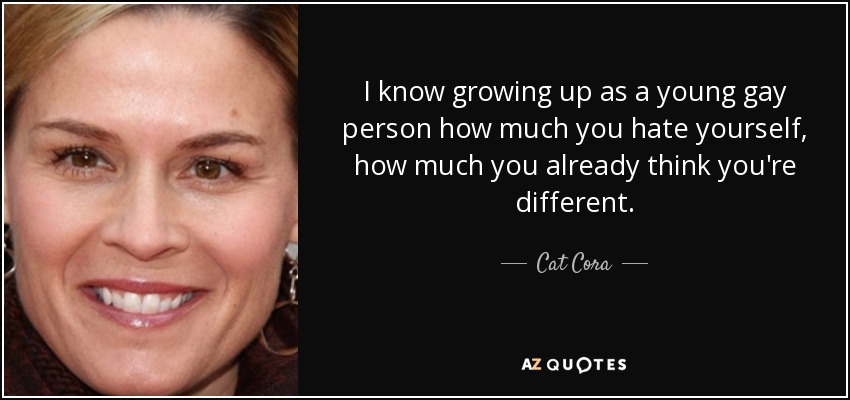 I know growing up as a young gay person how much you hate yourself, how much you already think you're different. - Cat Cora