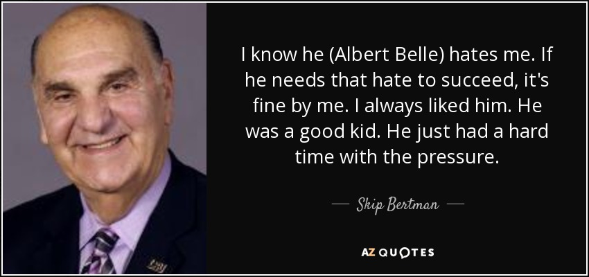 I know he (Albert Belle) hates me. If he needs that hate to succeed, it's fine by me. I always liked him. He was a good kid. He just had a hard time with the pressure. - Skip Bertman