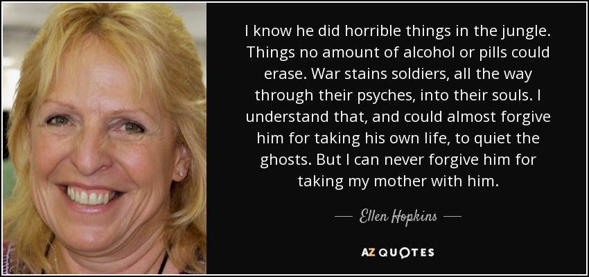 I know he did horrible things in the jungle. Things no amount of alcohol or pills could erase. War stains soldiers, all the way through their psyches, into their souls. I understand that, and could almost forgive him for taking his own life, to quiet the ghosts. But I can never forgive him for taking my mother with him. - Ellen Hopkins
