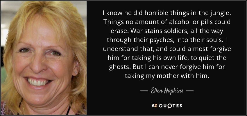 I know he did horrible things in the jungle. Things no amount of alcohol or pills could erase. War stains soldiers, all the way through their psyches, into their souls. I understand that, and could almost forgive him for taking his own life, to quiet the ghosts. But I can never forgive him for taking my mother with him. - Ellen Hopkins