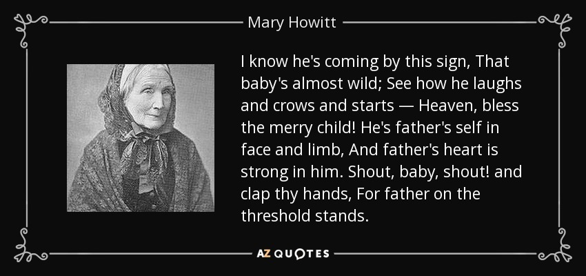 I know he's coming by this sign, That baby's almost wild; See how he laughs and crows and starts — Heaven, bless the merry child! He's father's self in face and limb, And father's heart is strong in him. Shout, baby, shout! and clap thy hands, For father on the threshold stands. - Mary Howitt