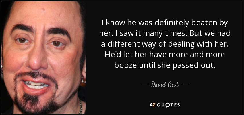 I know he was definitely beaten by her. I saw it many times. But we had a different way of dealing with her. He'd let her have more and more booze until she passed out. - David Gest
