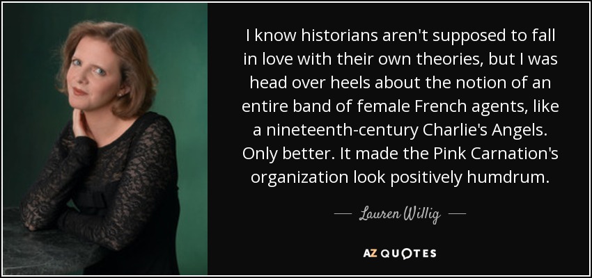 I know historians aren't supposed to fall in love with their own theories, but I was head over heels about the notion of an entire band of female French agents, like a nineteenth-century Charlie's Angels. Only better. It made the Pink Carnation's organization look positively humdrum. - Lauren Willig