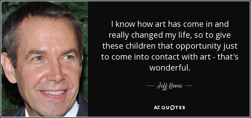 I know how art has come in and really changed my life, so to give these children that opportunity just to come into contact with art - that's wonderful. - Jeff Koons