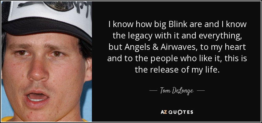 I know how big Blink are and I know the legacy with it and everything, but Angels & Airwaves, to my heart and to the people who like it, this is the release of my life. - Tom DeLonge