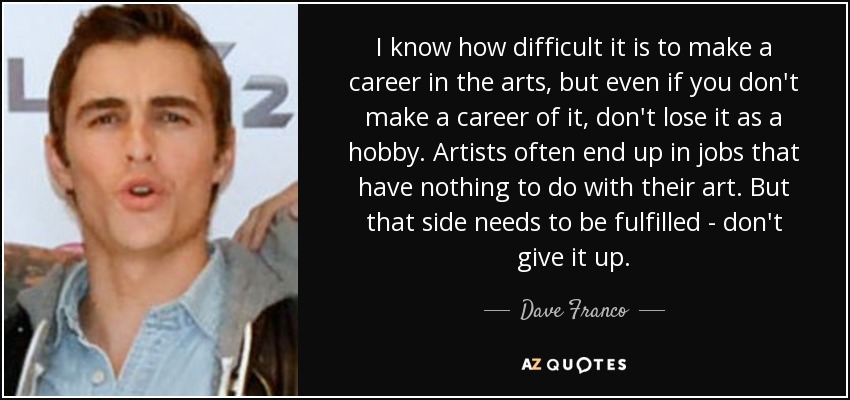 I know how difficult it is to make a career in the arts, but even if you don't make a career of it, don't lose it as a hobby. Artists often end up in jobs that have nothing to do with their art. But that side needs to be fulfilled - don't give it up. - Dave Franco
