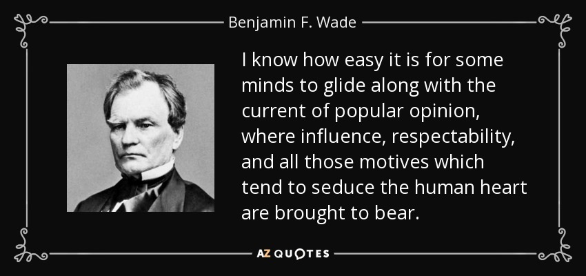 I know how easy it is for some minds to glide along with the current of popular opinion, where influence, respectability, and all those motives which tend to seduce the human heart are brought to bear. - Benjamin F. Wade