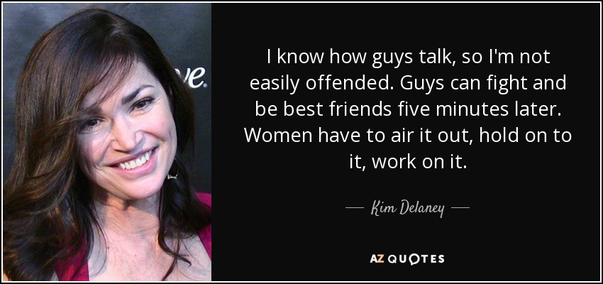 I know how guys talk, so I'm not easily offended. Guys can fight and be best friends five minutes later. Women have to air it out, hold on to it, work on it. - Kim Delaney