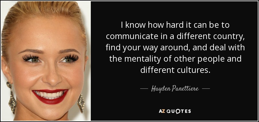 I know how hard it can be to communicate in a different country, find your way around, and deal with the mentality of other people and different cultures. - Hayden Panettiere