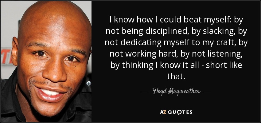 I know how I could beat myself: by not being disciplined, by slacking, by not dedicating myself to my craft, by not working hard, by not listening, by thinking I know it all - short like that. - Floyd Mayweather, Jr.