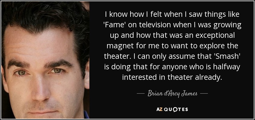 I know how I felt when I saw things like 'Fame' on television when I was growing up and how that was an exceptional magnet for me to want to explore the theater. I can only assume that 'Smash' is doing that for anyone who is halfway interested in theater already. - Brian d'Arcy James