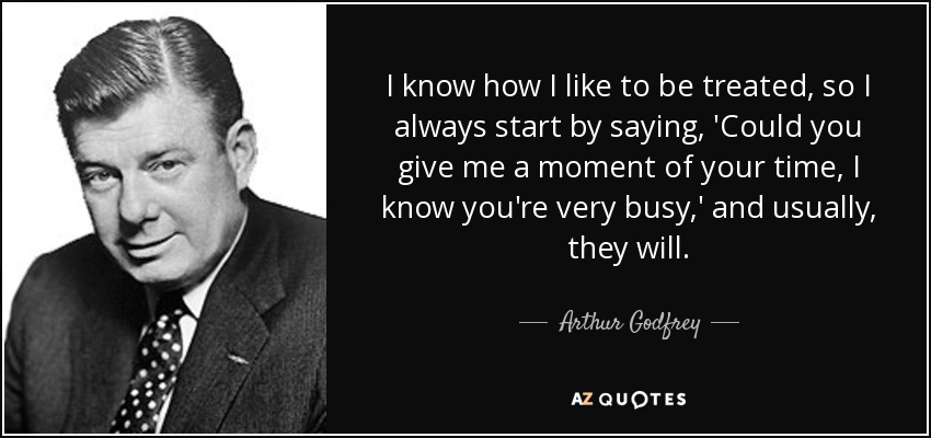 I know how I like to be treated, so I always start by saying, 'Could you give me a moment of your time, I know you're very busy,' and usually, they will. - Arthur Godfrey