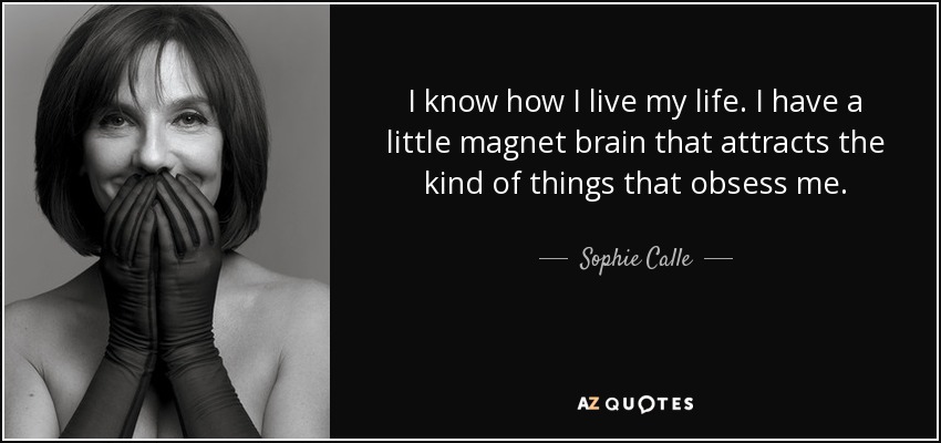 I know how I live my life. I have a little magnet brain that attracts the kind of things that obsess me. - Sophie Calle