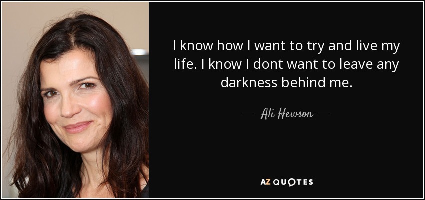 I know how I want to try and live my life. I know I dont want to leave any darkness behind me. - Ali Hewson