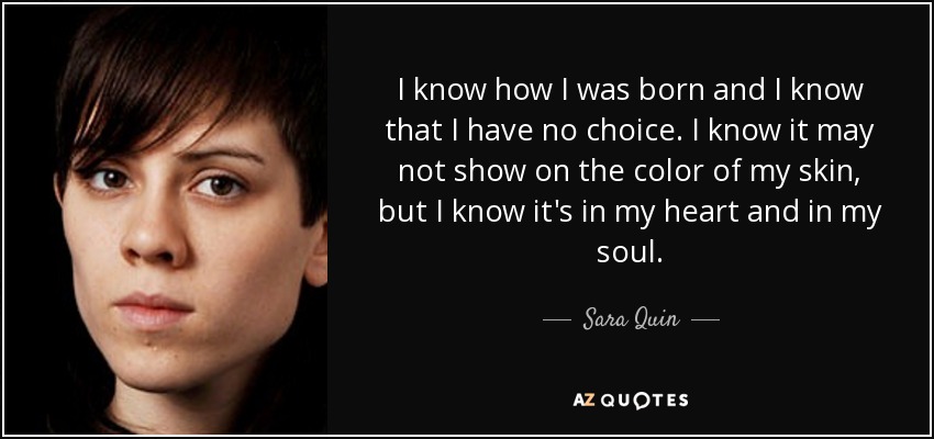 I know how I was born and I know that I have no choice. I know it may not show on the color of my skin, but I know it's in my heart and in my soul. - Sara Quin