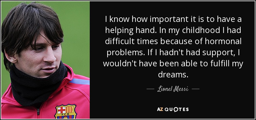 I know how important it is to have a helping hand. In my childhood I had difficult times because of hormonal problems. If I hadn't had support, I wouldn't have been able to fulfill my dreams. - Lionel Messi