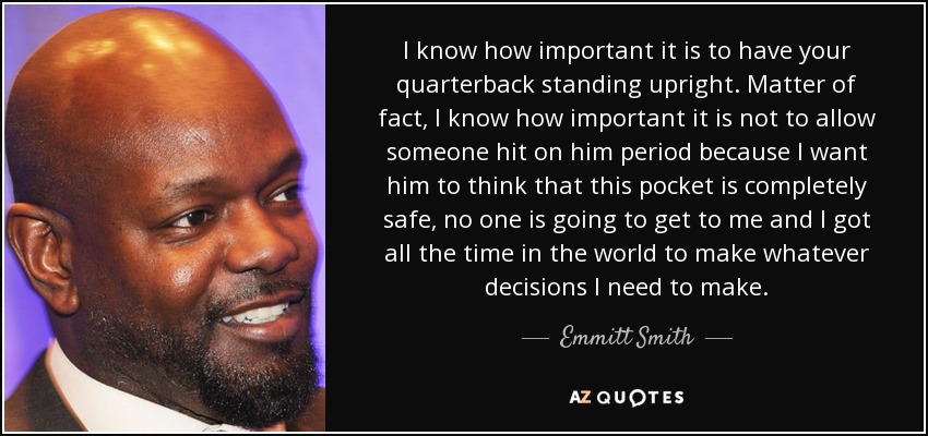 I know how important it is to have your quarterback standing upright. Matter of fact, I know how important it is not to allow someone hit on him period because I want him to think that this pocket is completely safe, no one is going to get to me and I got all the time in the world to make whatever decisions I need to make. - Emmitt Smith