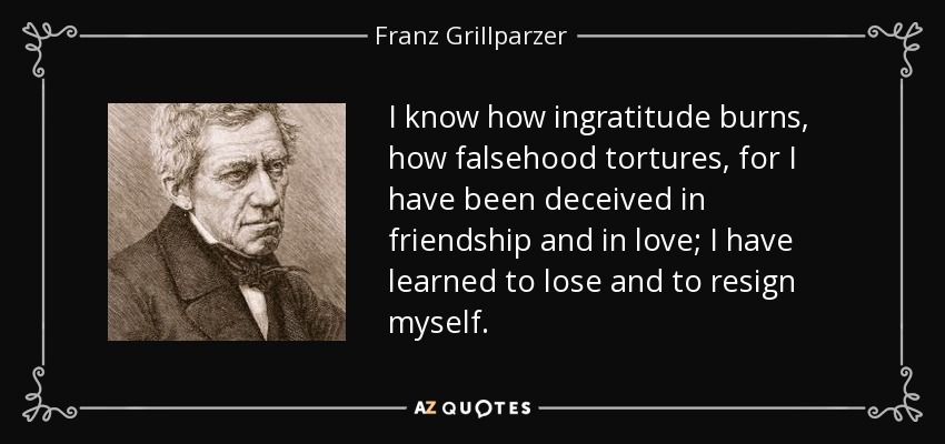 I know how ingratitude burns, how falsehood tortures, for I have been deceived in friendship and in love; I have learned to lose and to resign myself. - Franz Grillparzer