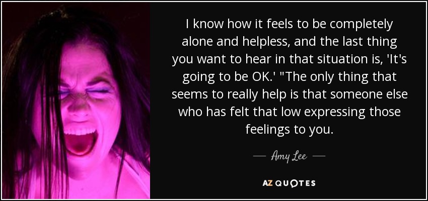 I know how it feels to be completely alone and helpless, and the last thing you want to hear in that situation is, 'It's going to be OK.' 