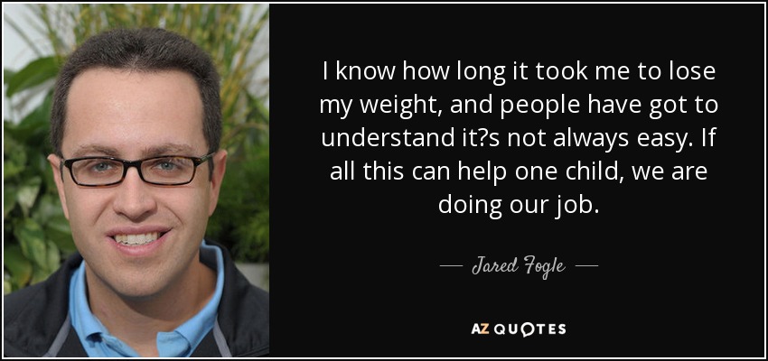 I know how long it took me to lose my weight, and people have got to understand it?s not always easy. If all this can help one child, we are doing our job. - Jared Fogle