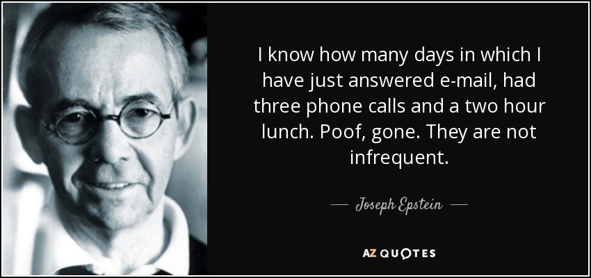 I know how many days in which I have just answered e-mail, had three phone calls and a two hour lunch. Poof, gone. They are not infrequent. - Joseph Epstein