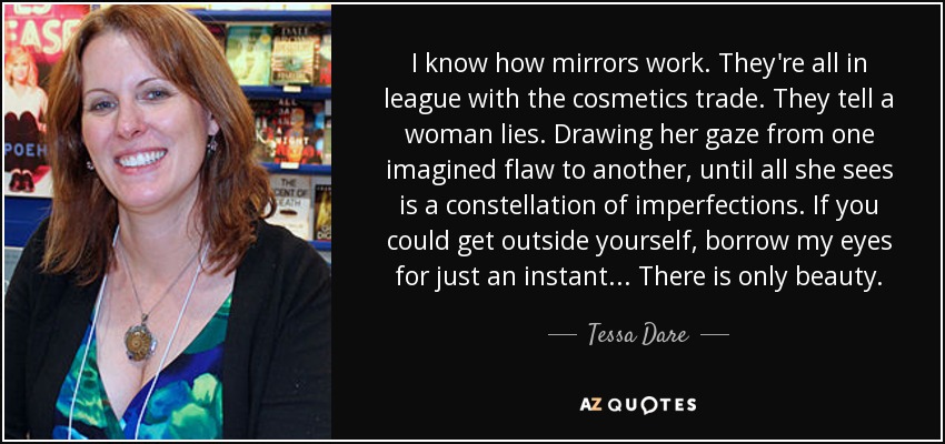 I know how mirrors work. They're all in league with the cosmetics trade. They tell a woman lies. Drawing her gaze from one imagined flaw to another, until all she sees is a constellation of imperfections. If you could get outside yourself, borrow my eyes for just an instant... There is only beauty. - Tessa Dare
