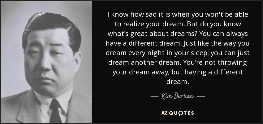 I know how sad it is when you won't be able to realize your dream. But do you know what's great about dreams? You can always have a different dream. Just like the way you dream every night in your sleep, you can just dream another dream. You're not throwing your dream away, but having a different dream. - Kim Du-han