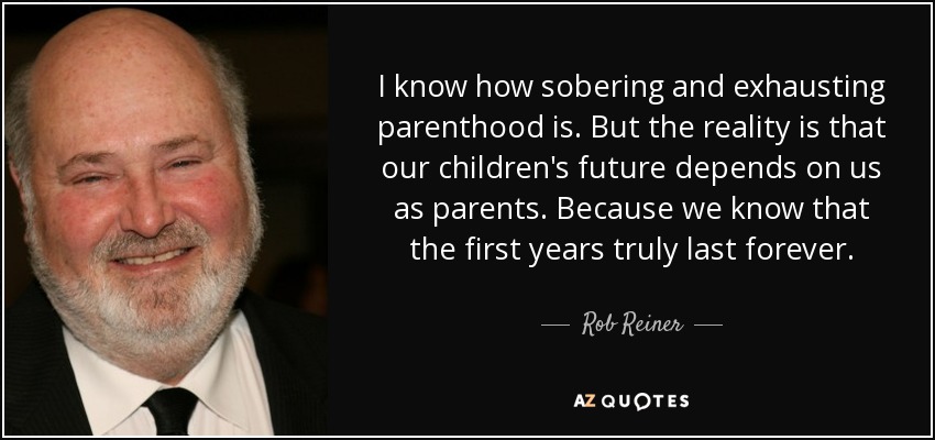 I know how sobering and exhausting parenthood is. But the reality is that our children's future depends on us as parents. Because we know that the first years truly last forever. - Rob Reiner