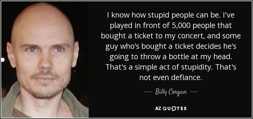 I know how stupid people can be. I've played in front of 5,000 people that bought a ticket to my concert, and some guy who's bought a ticket decides he's going to throw a bottle at my head. That's a simple act of stupidity. That's not even defiance. - Billy Corgan