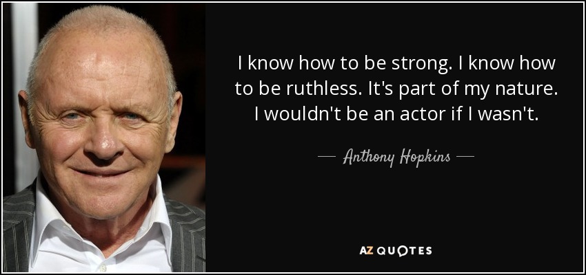 I know how to be strong. I know how to be ruthless. It's part of my nature. I wouldn't be an actor if I wasn't. - Anthony Hopkins