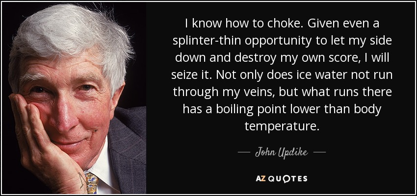 I know how to choke. Given even a splinter-thin opportunity to let my side down and destroy my own score, I will seize it. Not only does ice water not run through my veins, but what runs there has a boiling point lower than body temperature. - John Updike