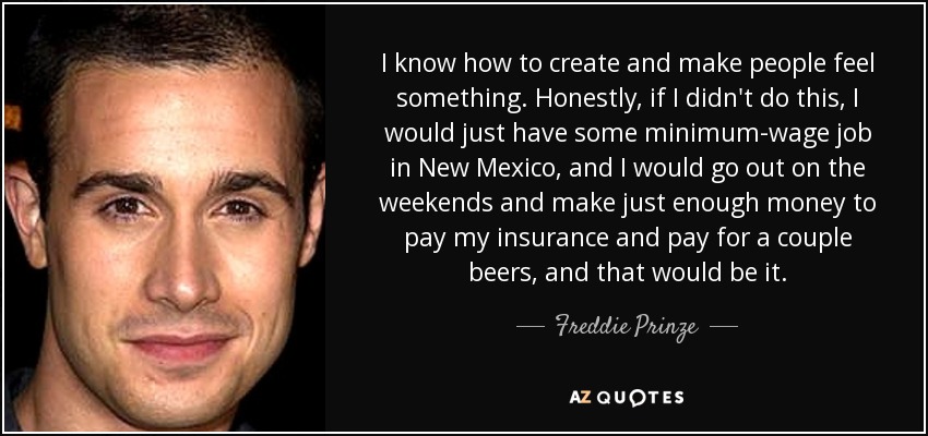I know how to create and make people feel something. Honestly, if I didn't do this, I would just have some minimum-wage job in New Mexico, and I would go out on the weekends and make just enough money to pay my insurance and pay for a couple beers, and that would be it. - Freddie Prinze, Jr.