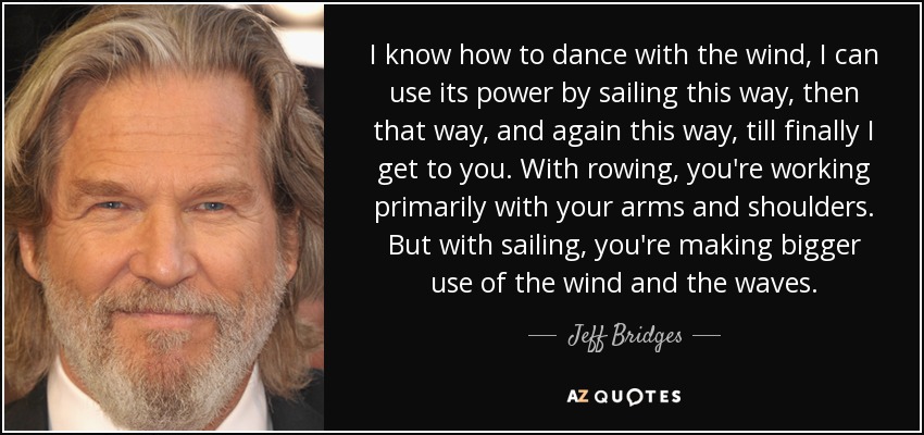 I know how to dance with the wind, I can use its power by sailing this way, then that way, and again this way, till finally I get to you. With rowing, you're working primarily with your arms and shoulders. But with sailing, you're making bigger use of the wind and the waves. - Jeff Bridges
