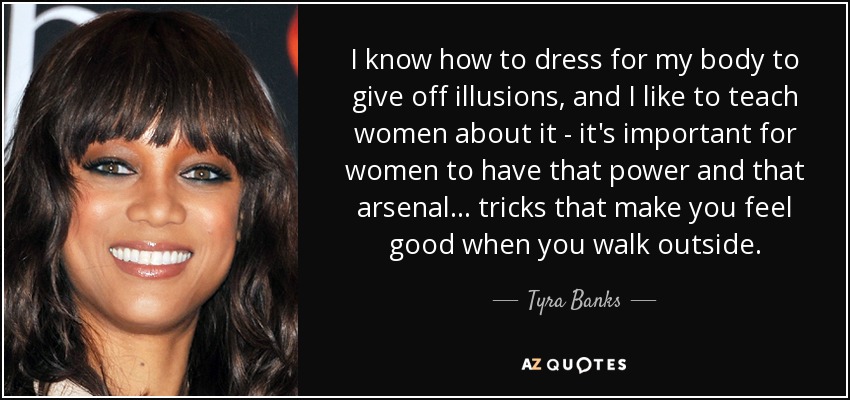 I know how to dress for my body to give off illusions, and I like to teach women about it - it's important for women to have that power and that arsenal... tricks that make you feel good when you walk outside. - Tyra Banks
