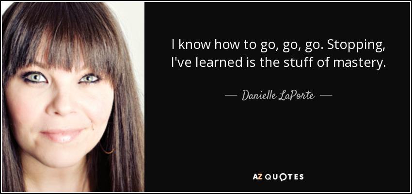 I know how to go, go, go. Stopping, I've learned is the stuff of mastery. - Danielle LaPorte