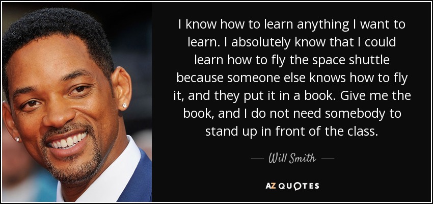 I know how to learn anything I want to learn. I absolutely know that I could learn how to fly the space shuttle because someone else knows how to fly it, and they put it in a book. Give me the book, and I do not need somebody to stand up in front of the class. - Will Smith