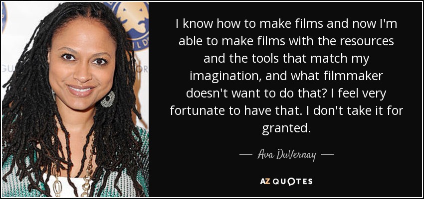 I know how to make films and now I'm able to make films with the resources and the tools that match my imagination, and what filmmaker doesn't want to do that? I feel very fortunate to have that. I don't take it for granted. - Ava DuVernay