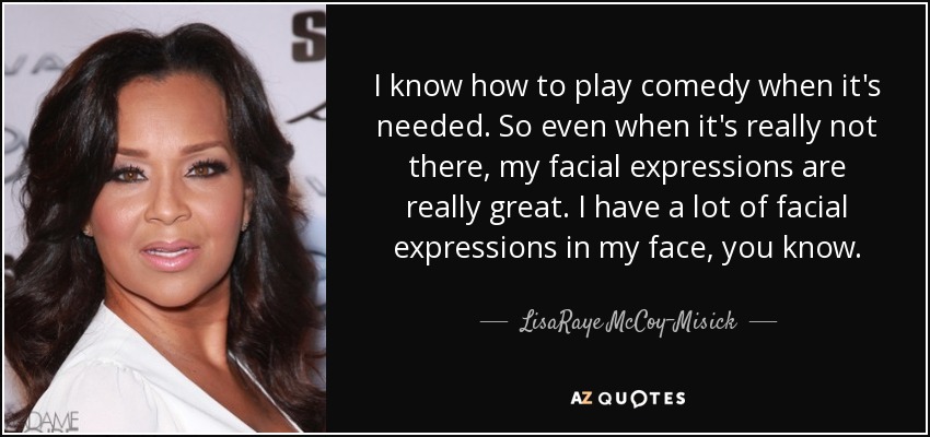 I know how to play comedy when it's needed. So even when it's really not there, my facial expressions are really great. I have a lot of facial expressions in my face, you know. - LisaRaye McCoy-Misick