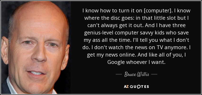 I know how to turn it on [computer]. I know where the disc goes: in that little slot but I can't always get it out. And I have three genius-level computer savvy kids who save my ass all the time. I'll tell you what I don't do. I don't watch the news on TV anymore. I get my news online. And like all of you, I Google whoever I want. - Bruce Willis