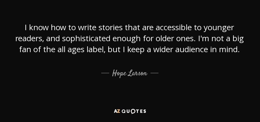 I know how to write stories that are accessible to younger readers, and sophisticated enough for older ones. I'm not a big fan of the all ages label, but I keep a wider audience in mind. - Hope Larson