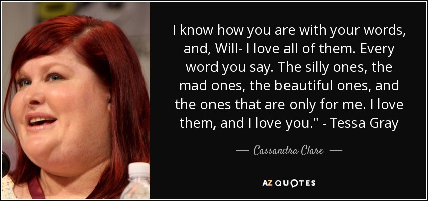 I know how you are with your words, and, Will- I love all of them. Every word you say. The silly ones, the mad ones, the beautiful ones, and the ones that are only for me. I love them, and I love you.