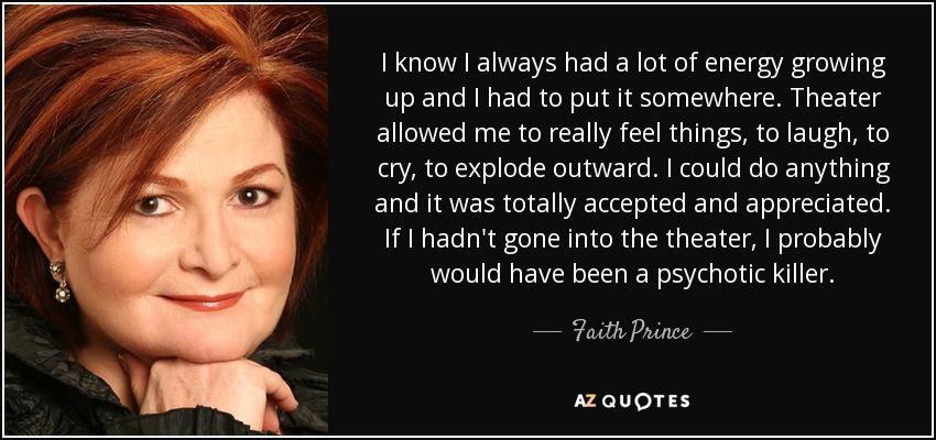 I know I always had a lot of energy growing up and I had to put it somewhere. Theater allowed me to really feel things, to laugh, to cry, to explode outward. I could do anything and it was totally accepted and appreciated. If I hadn't gone into the theater, I probably would have been a psychotic killer. - Faith Prince