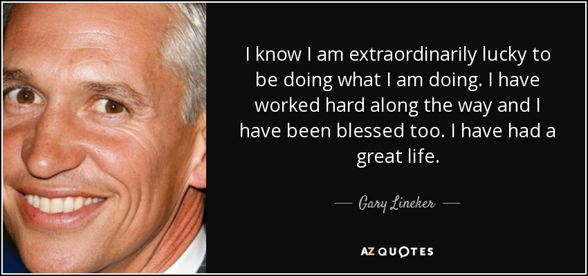I know I am extraordinarily lucky to be doing what I am doing. I have worked hard along the way and I have been blessed too. I have had a great life. - Gary Lineker