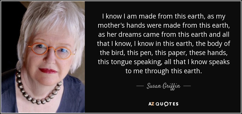 I know I am made from this earth, as my mother's hands were made from this earth, as her dreams came from this earth and all that I know, I know in this earth, the body of the bird, this pen, this paper, these hands, this tongue speaking, all that I know speaks to me through this earth. - Susan Griffin