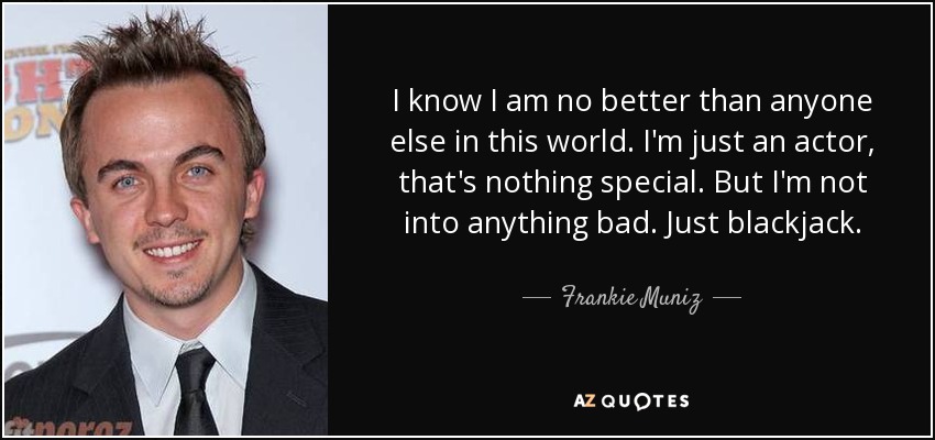 I know I am no better than anyone else in this world. I'm just an actor, that's nothing special. But I'm not into anything bad. Just blackjack. - Frankie Muniz