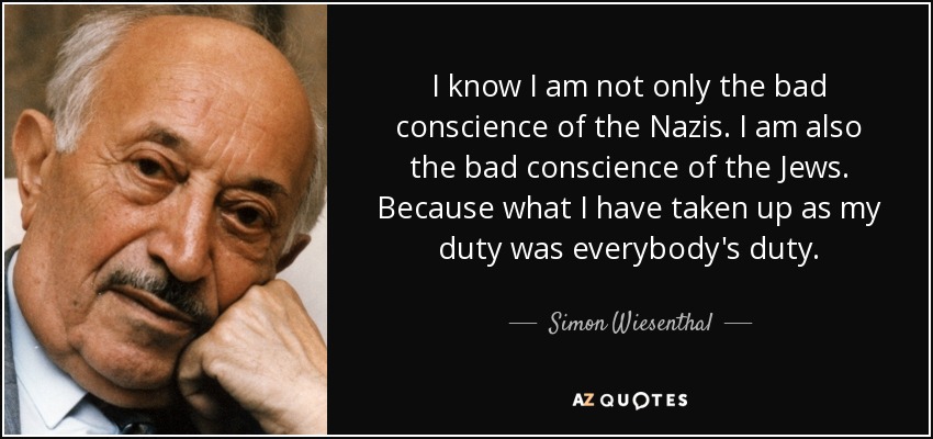 I know I am not only the bad conscience of the Nazis. I am also the bad conscience of the Jews. Because what I have taken up as my duty was everybody's duty. - Simon Wiesenthal