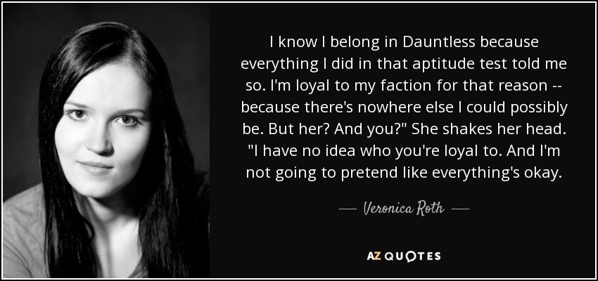 I know I belong in Dauntless because everything I did in that aptitude test told me so. I'm loyal to my faction for that reason -- because there's nowhere else I could possibly be. But her? And you?