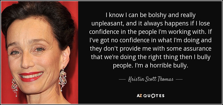 I know I can be bolshy and really unpleasant, and it always happens if I lose confidence in the people I'm working with. If I've got no confidence in what I'm doing and they don't provide me with some assurance that we're doing the right thing then I bully people. I'm a horrible bully. - Kristin Scott Thomas