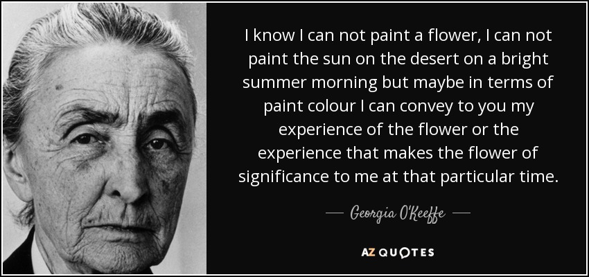 I know I can not paint a flower, I can not paint the sun on the desert on a bright summer morning but maybe in terms of paint colour I can convey to you my experience of the flower or the experience that makes the flower of significance to me at that particular time. - Georgia O'Keeffe